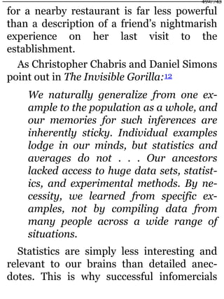 for a nearby restaurant is far less powerful
than a description of a friend’s nightmarish
experience on her last visit to the
establishment.
As Christopher Chabris and Daniel Simons
point out in The Invisible Gorilla:12
We naturally generalize from one ex-
ample to the population as a whole, and
our memories for such inferences are
inherently sticky. Individual examples
lodge in our minds, but statistics and
averages do not . . . Our ancestors
lacked access to huge data sets, statist-
ics, and experimental methods. By ne-
cessity, we learned from specific ex-
amples, not by compiling data from
many people across a wide range of
situations.
Statistics are simply less interesting and
relevant to our brains than detailed anec-
dotes. This is why successful infomercials
492/743
 