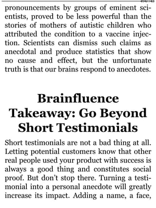 pronouncements by groups of eminent sci-
entists, proved to be less powerful than the
stories of mothers of autistic children who
attributed the condition to a vaccine injec-
tion. Scientists can dismiss such claims as
anecdotal and produce statistics that show
no cause and effect, but the unfortunate
truth is that our brains respond to anecdotes.
Brainfluence
Takeaway: Go Beyond
Short Testimonials
Short testimonials are not a bad thing at all.
Letting potential customers know that other
real people used your product with success is
always a good thing and constitutes social
proof. But don’t stop there. Turning a testi-
monial into a personal anecdote will greatly
increase its impact. Adding a name, a face,
494/743
 