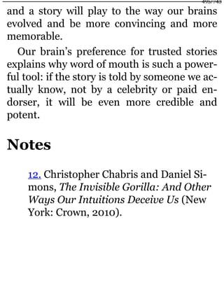 and a story will play to the way our brains
evolved and be more convincing and more
memorable.
Our brain’s preference for trusted stories
explains why word of mouth is such a power-
ful tool: if the story is told by someone we ac-
tually know, not by a celebrity or paid en-
dorser, it will be even more credible and
potent.
Notes
12. Christopher Chabris and Daniel Si-
mons, The Invisible Gorilla: And Other
Ways Our Intuitions Deceive Us (New
York: Crown, 2010).
495/743
 