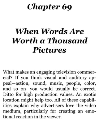 Chapter 69
When Words Are
Worth a Thousand
Pictures
What makes an engaging television commer-
cial? If you think visual and auditory ap-
peal—action, sound, music, people, color,
and so on—you would usually be correct.
Ditto for high production values. An exotic
location might help too. All of these capabil-
ities explain why advertisers love the video
medium, particularly for creating an emo-
tional reaction in the viewer.
 