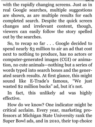 with the rapidly changing screens. Just as in
real Google searches, multiple suggestions
are shown, as are multiple results for each
completed search. Despite the quick screen
changes and irrelevant content, though,
viewers can easily follow the story spelled
out by the searches.
So, to recap so far . . . Google decided to
spend nearly $3 million to air an ad that cost
next to nothing to produce, has no actors or
computer-generated images (CGI) or anima-
tion, no cute animals—nothing but a series of
words typed into search boxes and the gener-
ated search results. At first glance, this might
sound like E-Trade’s famous, “We just
wasted $2 million bucks” ad, but it’s not.
In fact, this unlikely ad was highly
effective.
How do we know? One indicator might be
critical acclaim. Every year, marketing pro-
fessors at Michigan State University rank the
Super Bowl ads, and in 2010, their top choice
498/743
 