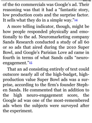 of the 60 commercials was Google’s ad. Their
reasoning was that it had a “fantastic story,
low production costs and the surprise factor.
It sells what they do in a simple way.”14
A more telling indicator, though, might be
how people responded physically and emo-
tionally to the ad. Neuromarketing company
Sands Research conducted a study of all 60
or so ads that aired during the 2010 Super
Bowl, and Google’s Parisian Love ad came in
fourth in terms of what Sands calls “neuro-
engagement.”15
That an ad consisting entirely of text could
outscore nearly all of the high-budget, high-
production value Super Bowl ads was a sur-
prise, according to the firm’s founder Steph-
en Sands. He commented that in addition to
the high neuro-engagement score, the
Google ad was one of the most-remembered
ads when the subjects were surveyed after
the experiment.
499/743
 