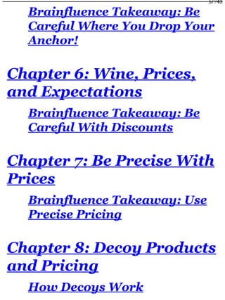 Brainfluence Takeaway: Be
Careful Where You Drop Your
Anchor!
Chapter 6: Wine, Prices,
and Expectations
Brainfluence Takeaway: Be
Careful With Discounts
Chapter 7: Be Precise With
Prices
Brainfluence Takeaway: Use
Precise Pricing
Chapter 8: Decoy Products
and Pricing
How Decoys Work
5/743
 