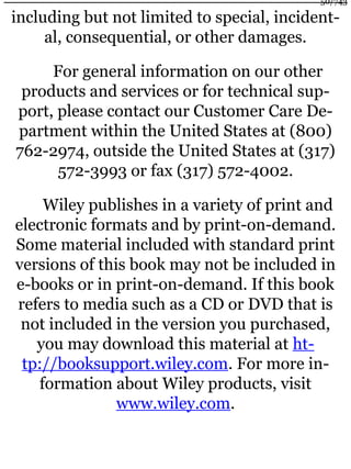 including but not limited to special, incident-
al, consequential, or other damages.
For general information on our other
products and services or for technical sup-
port, please contact our Customer Care De-
partment within the United States at (800)
762-2974, outside the United States at (317)
572-3993 or fax (317) 572-4002.
Wiley publishes in a variety of print and
electronic formats and by print-on-demand.
Some material included with standard print
versions of this book may not be included in
e-books or in print-on-demand. If this book
refers to media such as a CD or DVD that is
not included in the version you purchased,
you may download this material at ht-
tp://booksupport.wiley.com. For more in-
formation about Wiley products, visit
www.wiley.com.
50/743
 