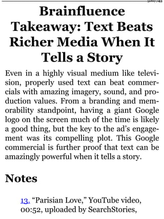 Brainfluence
Takeaway: Text Beats
Richer Media When It
Tells a Story
Even in a highly visual medium like televi-
sion, properly used text can beat commer-
cials with amazing imagery, sound, and pro-
duction values. From a branding and mem-
orability standpoint, having a giant Google
logo on the screen much of the time is likely
a good thing, but the key to the ad’s engage-
ment was its compelling plot. This Google
commercial is further proof that text can be
amazingly powerful when it tells a story.
Notes
13. “Parisian Love,” YouTube video,
00:52, uploaded by SearchStories,
500/743
 
