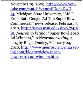 November 19, 2009, http://www.you-
tube.com/watch?v=nnsSUqgkDwU.
14. Michigan State University, “MSU
Profs Rate Google Ad Top Super Bowl
Commercial,” news release, February 7,
2010, http://news.msu.edu/story/7416.
15. Neuromarketing; “Super Bowl 2010
Ad Winners,” in Neuromarketing, a
blog by Roger Dooley, February 24,
2010, http://www.neurosciencemarket-
ing.com/blog/articles/super-
bowl-2010-ad-winners.htm.
501/743
 