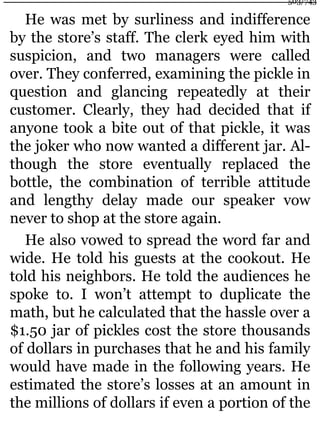 He was met by surliness and indifference
by the store’s staff. The clerk eyed him with
suspicion, and two managers were called
over. They conferred, examining the pickle in
question and glancing repeatedly at their
customer. Clearly, they had decided that if
anyone took a bite out of that pickle, it was
the joker who now wanted a different jar. Al-
though the store eventually replaced the
bottle, the combination of terrible attitude
and lengthy delay made our speaker vow
never to shop at the store again.
He also vowed to spread the word far and
wide. He told his guests at the cookout. He
told his neighbors. He told the audiences he
spoke to. I won’t attempt to duplicate the
math, but he calculated that the hassle over a
$1.50 jar of pickles cost the store thousands
of dollars in purchases that he and his family
would have made in the following years. He
estimated the store’s losses at an amount in
the millions of dollars if even a portion of the
503/743
 