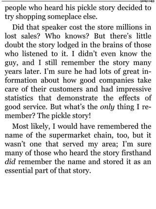 people who heard his pickle story decided to
try shopping someplace else.
Did that speaker cost the store millions in
lost sales? Who knows? But there’s little
doubt the story lodged in the brains of those
who listened to it. I didn’t even know the
guy, and I still remember the story many
years later. I’m sure he had lots of great in-
formation about how good companies take
care of their customers and had impressive
statistics that demonstrate the effects of
good service. But what’s the only thing I re-
member? The pickle story!
Most likely, I would have remembered the
name of the supermarket chain, too, but it
wasn’t one that served my area; I’m sure
many of those who heard the story firsthand
did remember the name and stored it as an
essential part of that story.
504/743
 