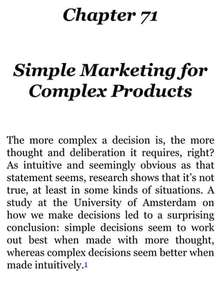Chapter 71
Simple Marketing for
Complex Products
The more complex a decision is, the more
thought and deliberation it requires, right?
As intuitive and seemingly obvious as that
statement seems, research shows that it’s not
true, at least in some kinds of situations. A
study at the University of Amsterdam on
how we make decisions led to a surprising
conclusion: simple decisions seem to work
out best when made with more thought,
whereas complex decisions seem better when
made intuitively.1
 