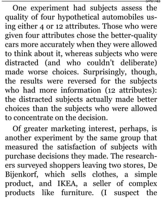 One experiment had subjects assess the
quality of four hypothetical automobiles us-
ing either 4 or 12 attributes. Those who were
given four attributes chose the better-quality
cars more accurately when they were allowed
to think about it, whereas subjects who were
distracted (and who couldn’t deliberate)
made worse choices. Surprisingly, though,
the results were reversed for the subjects
who had more information (12 attributes):
the distracted subjects actually made better
choices than the subjects who were allowed
to concentrate on the decision.
Of greater marketing interest, perhaps, is
another experiment by the same group that
measured the satisfaction of subjects with
purchase decisions they made. The research-
ers surveyed shoppers leaving two stores, De
Bijenkorf, which sells clothes, a simple
product, and IKEA, a seller of complex
products like furniture. (I suspect the
509/743
 