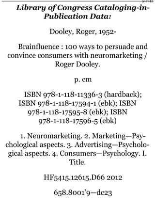 Library of Congress Cataloging-in-
Publication Data:
Dooley, Roger, 1952-
Brainfluence : 100 ways to persuade and
convince consumers with neuromarketing /
Roger Dooley.
p. cm
ISBN 978-1-118-11336-3 (hardback);
ISBN 978-1-118-17594-1 (ebk); ISBN
978-1-118-17595-8 (ebk); ISBN
978-1-118-17596-5 (ebk)
1. Neuromarketing. 2. Marketing—Psy-
chological aspects. 3. Advertising—Psycholo-
gical aspects. 4. Consumers—Psychology. I.
Title.
HF5415.12615.D66 2012
658.8001’9—dc23
51/743
 