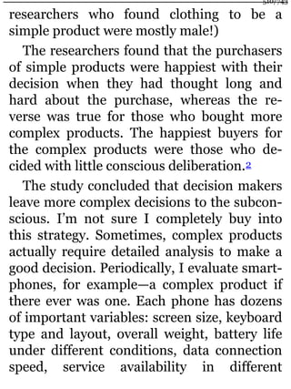 researchers who found clothing to be a
simple product were mostly male!)
The researchers found that the purchasers
of simple products were happiest with their
decision when they had thought long and
hard about the purchase, whereas the re-
verse was true for those who bought more
complex products. The happiest buyers for
the complex products were those who de-
cided with little conscious deliberation.2
The study concluded that decision makers
leave more complex decisions to the subcon-
scious. I’m not sure I completely buy into
this strategy. Sometimes, complex products
actually require detailed analysis to make a
good decision. Periodically, I evaluate smart-
phones, for example—a complex product if
there ever was one. Each phone has dozens
of important variables: screen size, keyboard
type and layout, overall weight, battery life
under different conditions, data connection
speed, service availability in different
510/743
 