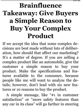 Brainfluence
Takeaway: Give Buyers
a Simple Reason to
Buy Your Complex
Product
If we accept the idea that some complex de-
cisions are best made without lots of deliber-
ation, how should that affect our marketing?
It’s a matter of degree. If you are selling a
complex product like an automobile, give the
customer a simple reason to buy your
product. Make the specifications and fea-
tures available to the consumer, because
people like me will want to analyze the de-
tails; however, don’t lead with six new fea-
tures or 10 reasons to buy the product.
A simple message, like “#1 in customer
satisfaction” or “more safety features than
any car in its class” will go farther in steering
512/743
 