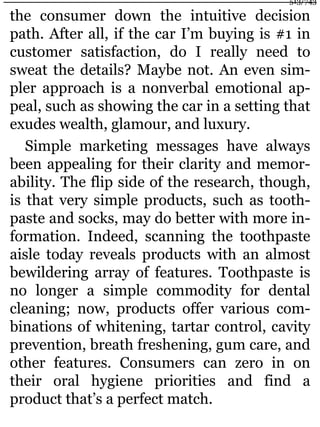 the consumer down the intuitive decision
path. After all, if the car I’m buying is #1 in
customer satisfaction, do I really need to
sweat the details? Maybe not. An even sim-
pler approach is a nonverbal emotional ap-
peal, such as showing the car in a setting that
exudes wealth, glamour, and luxury.
Simple marketing messages have always
been appealing for their clarity and memor-
ability. The flip side of the research, though,
is that very simple products, such as tooth-
paste and socks, may do better with more in-
formation. Indeed, scanning the toothpaste
aisle today reveals products with an almost
bewildering array of features. Toothpaste is
no longer a simple commodity for dental
cleaning; now, products offer various com-
binations of whitening, tartar control, cavity
prevention, breath freshening, gum care, and
other features. Consumers can zero in on
their oral hygiene priorities and find a
product that’s a perfect match.
513/743
 
