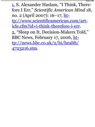 1. S. Alexander Haslam, “I Think, There-
fore I Err,” Scientific American Mind 18,
no. 2 (April 2007): 16–17, ht-
tp://www.scientificamerican.com/art-
icle.cfm?id=i-think-therefore-i-err.
2. “Sleep on It, Decision-Makers Told,”
BBC News, February 17, 2006, ht-
tp://news.bbc.co.uk/2/hi/health/
4723216.stm.
515/743
 