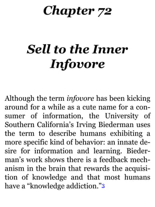 Chapter 72
Sell to the Inner
Infovore
Although the term infovore has been kicking
around for a while as a cute name for a con-
sumer of information, the University of
Southern California’s Irving Biederman uses
the term to describe humans exhibiting a
more specific kind of behavior: an innate de-
sire for information and learning. Bieder-
man’s work shows there is a feedback mech-
anism in the brain that rewards the acquisi-
tion of knowledge and that most humans
have a “knowledge addiction.”3
 