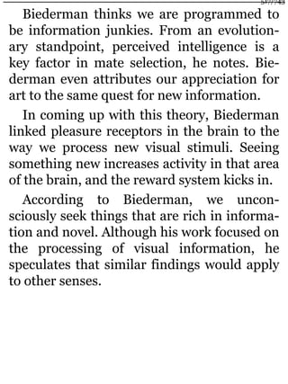 Biederman thinks we are programmed to
be information junkies. From an evolution-
ary standpoint, perceived intelligence is a
key factor in mate selection, he notes. Bie-
derman even attributes our appreciation for
art to the same quest for new information.
In coming up with this theory, Biederman
linked pleasure receptors in the brain to the
way we process new visual stimuli. Seeing
something new increases activity in that area
of the brain, and the reward system kicks in.
According to Biederman, we uncon-
sciously seek things that are rich in informa-
tion and novel. Although his work focused on
the processing of visual information, he
speculates that similar findings would apply
to other senses.
517/743
 
