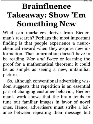 Brainfluence
Takeaway: Show ’Em
Something New
What can marketers derive from Bieder-
man’s research? Perhaps the most important
finding is that people experience a neuro-
chemical reward when they acquire new in-
formation. That information doesn’t have to
be reading War and Peace or learning the
proof for a mathematical theorem; it could
be as simple as seeing a new, unfamiliar
picture.
So, although conventional advertising wis-
dom suggests that repetition is an essential
part of changing customer behavior, Bieder-
man’s work shows that the brain tends to
tune out familiar images in favor of novel
ones. Hence, advertisers must strike a bal-
ance between repeating their message but
518/743
 