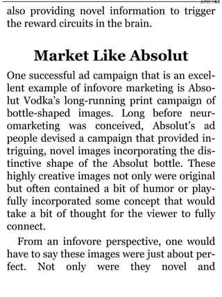 also providing novel information to trigger
the reward circuits in the brain.
Market Like Absolut
One successful ad campaign that is an excel-
lent example of infovore marketing is Abso-
lut Vodka’s long-running print campaign of
bottle-shaped images. Long before neur-
omarketing was conceived, Absolut’s ad
people devised a campaign that provided in-
triguing, novel images incorporating the dis-
tinctive shape of the Absolut bottle. These
highly creative images not only were original
but often contained a bit of humor or play-
fully incorporated some concept that would
take a bit of thought for the viewer to fully
connect.
From an infovore perspective, one would
have to say these images were just about per-
fect. Not only were they novel and
519/743
 