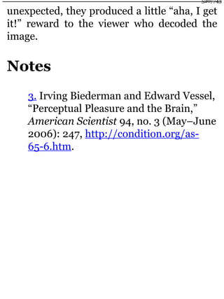 unexpected, they produced a little “aha, I get
it!” reward to the viewer who decoded the
image.
Notes
3. Irving Biederman and Edward Vessel,
“Perceptual Pleasure and the Brain,”
American Scientist 94, no. 3 (May–June
2006): 247, http://condition.org/as-
65-6.htm.
520/743
 