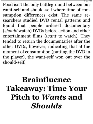 Food isn’t the only battleground between our
want-self and should-self where time of con-
sumption differences exist. The same re-
searchers studied DVD rental patterns and
found that people ordered documentary
(should watch) DVDs before action and other
entertainment films (want to watch). They
tended to return the documentaries after the
other DVDs, however, indicating that at the
moment of consumption (putting the DVD in
the player), the want-self won out over the
should-self.
Brainfluence
Takeaway: Time Your
Pitch to Wants and
Shoulds
523/743
 