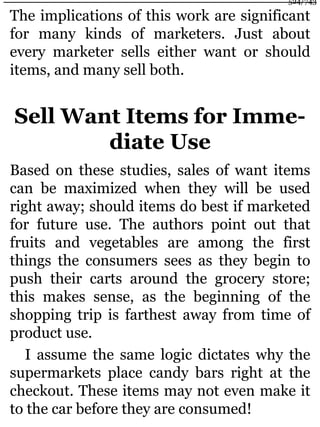 The implications of this work are significant
for many kinds of marketers. Just about
every marketer sells either want or should
items, and many sell both.
Sell Want Items for Imme-
diate Use
Based on these studies, sales of want items
can be maximized when they will be used
right away; should items do best if marketed
for future use. The authors point out that
fruits and vegetables are among the first
things the consumers sees as they begin to
push their carts around the grocery store;
this makes sense, as the beginning of the
shopping trip is farthest away from time of
product use.
I assume the same logic dictates why the
supermarkets place candy bars right at the
checkout. These items may not even make it
to the car before they are consumed!
524/743
 
