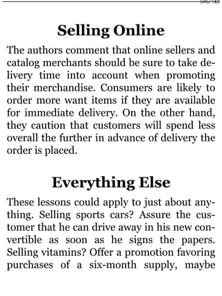 Selling Online
The authors comment that online sellers and
catalog merchants should be sure to take de-
livery time into account when promoting
their merchandise. Consumers are likely to
order more want items if they are available
for immediate delivery. On the other hand,
they caution that customers will spend less
overall the further in advance of delivery the
order is placed.
Everything Else
These lessons could apply to just about any-
thing. Selling sports cars? Assure the cus-
tomer that he can drive away in his new con-
vertible as soon as he signs the papers.
Selling vitamins? Offer a promotion favoring
purchases of a six-month supply, maybe
525/743
 