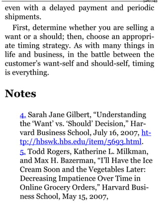 even with a delayed payment and periodic
shipments.
First, determine whether you are selling a
want or a should; then, choose an appropri-
ate timing strategy. As with many things in
life and business, in the battle between the
customer’s want-self and should-self, timing
is everything.
Notes
4. Sarah Jane Gilbert, “Understanding
the ‘Want’ vs. ‘Should’ Decision,” Har-
vard Business School, July 16, 2007, ht-
tp://hbswk.hbs.edu/item/5693.html.
5. Todd Rogers, Katherine L. Milkman,
and Max H. Bazerman, “I’ll Have the Ice
Cream Soon and the Vegetables Later:
Decreasing Impatience Over Time in
Online Grocery Orders,” Harvard Busi-
ness School, May 15, 2007,
526/743
 