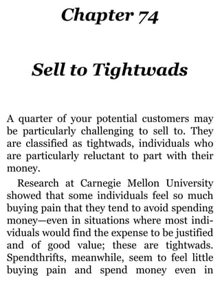 Chapter 74
Sell to Tightwads
A quarter of your potential customers may
be particularly challenging to sell to. They
are classified as tightwads, individuals who
are particularly reluctant to part with their
money.
Research at Carnegie Mellon University
showed that some individuals feel so much
buying pain that they tend to avoid spending
money—even in situations where most indi-
viduals would find the expense to be justified
and of good value; these are tightwads.
Spendthrifts, meanwhile, seem to feel little
buying pain and spend money even in
 