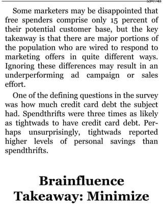 Some marketers may be disappointed that
free spenders comprise only 15 percent of
their potential customer base, but the key
takeaway is that there are major portions of
the population who are wired to respond to
marketing offers in quite different ways.
Ignoring these differences may result in an
underperforming ad campaign or sales
effort.
One of the defining questions in the survey
was how much credit card debt the subject
had. Spendthrifts were three times as likely
as tightwads to have credit card debt. Per-
haps unsurprisingly, tightwads reported
higher levels of personal savings than
spendthrifts.
Brainfluence
Takeaway: Minimize
530/743
 