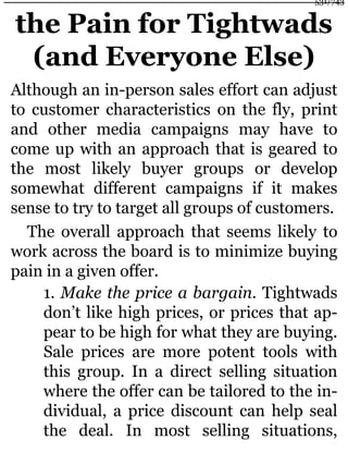 the Pain for Tightwads
(and Everyone Else)
Although an in-person sales effort can adjust
to customer characteristics on the fly, print
and other media campaigns may have to
come up with an approach that is geared to
the most likely buyer groups or develop
somewhat different campaigns if it makes
sense to try to target all groups of customers.
The overall approach that seems likely to
work across the board is to minimize buying
pain in a given offer.
1. Make the price a bargain. Tightwads
don’t like high prices, or prices that ap-
pear to be high for what they are buying.
Sale prices are more potent tools with
this group. In a direct selling situation
where the offer can be tailored to the in-
dividual, a price discount can help seal
the deal. In most selling situations,
531/743
 