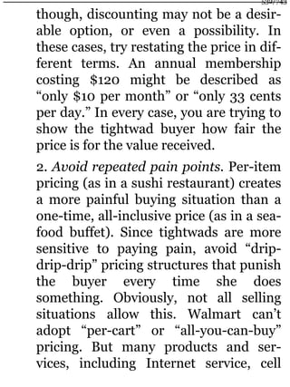 though, discounting may not be a desir-
able option, or even a possibility. In
these cases, try restating the price in dif-
ferent terms. An annual membership
costing $120 might be described as
“only $10 per month” or “only 33 cents
per day.” In every case, you are trying to
show the tightwad buyer how fair the
price is for the value received.
2. Avoid repeated pain points. Per-item
pricing (as in a sushi restaurant) creates
a more painful buying situation than a
one-time, all-inclusive price (as in a sea-
food buffet). Since tightwads are more
sensitive to paying pain, avoid “drip-
drip-drip” pricing structures that punish
the buyer every time she does
something. Obviously, not all selling
situations allow this. Walmart can’t
adopt “per-cart” or “all-you-can-buy”
pricing. But many products and ser-
vices, including Internet service, cell
532/743
 