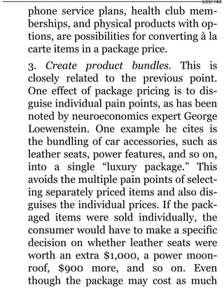 phone service plans, health club mem-
berships, and physical products with op-
tions, are possibilities for converting à la
carte items in a package price.
3. Create product bundles. This is
closely related to the previous point.
One effect of package pricing is to dis-
guise individual pain points, as has been
noted by neuroeconomics expert George
Loewenstein. One example he cites is
the bundling of car accessories, such as
leather seats, power features, and so on,
into a single “luxury package.” This
avoids the multiple pain points of select-
ing separately priced items and also dis-
guises the individual prices. If the pack-
aged items were sold individually, the
consumer would have to make a specific
decision on whether leather seats were
worth an extra $1,000, a power moon-
roof, $900 more, and so on. Even
though the package may cost as much
533/743
 