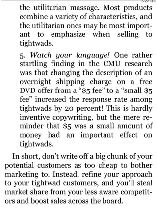 the utilitarian massage. Most products
combine a variety of characteristics, and
the utilitarian ones may be most import-
ant to emphasize when selling to
tightwads.
5. Watch your language! One rather
startling finding in the CMU research
was that changing the description of an
overnight shipping charge on a free
DVD offer from a “$5 fee” to a “small $5
fee” increased the response rate among
tightwads by 20 percent! This is hardly
inventive copywriting, but the mere re-
minder that $5 was a small amount of
money had an important effect on
tightwads.
In short, don’t write off a big chunk of your
potential customers as too cheap to bother
marketing to. Instead, refine your approach
to your tightwad customers, and you’ll steal
market share from your less aware competit-
ors and boost sales across the board.
535/743
 