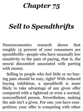 Chapter 75
Sell to Spendthrifts
Neuroeconomics research shows that
roughly 15 percent of your consumers are
spendthrifts—people who have unusually low
sensitivity to the pain of paying, that is, the
neural discomfort associated with parting
with money.
Selling to people who feel little or no buy-
ing pain should be easy, right? With reduced
buying inhibition, a spendthrift is more
likely to take advantage of any given offer
compared with a tightwad or even a normal,
nonconflicted person. Nevertheless, making
the sale isn’t a given. For one, you have com-
petition; your offer is competing with other
 