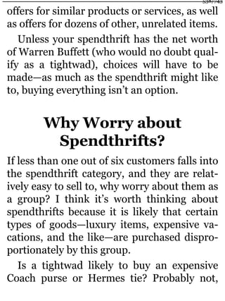 offers for similar products or services, as well
as offers for dozens of other, unrelated items.
Unless your spendthrift has the net worth
of Warren Buffett (who would no doubt qual-
ify as a tightwad), choices will have to be
made—as much as the spendthrift might like
to, buying everything isn’t an option.
Why Worry about
Spendthrifts?
If less than one out of six customers falls into
the spendthrift category, and they are relat-
ively easy to sell to, why worry about them as
a group? I think it’s worth thinking about
spendthrifts because it is likely that certain
types of goods—luxury items, expensive va-
cations, and the like—are purchased dispro-
portionately by this group.
Is a tightwad likely to buy an expensive
Coach purse or Hermes tie? Probably not,
538/743
 
