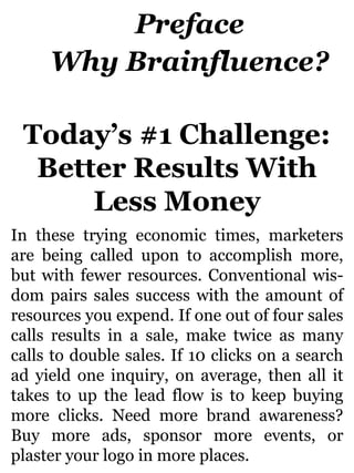 Preface
Why Brainfluence?
Today’s #1 Challenge:
Better Results With
Less Money
In these trying economic times, marketers
are being called upon to accomplish more,
but with fewer resources. Conventional wis-
dom pairs sales success with the amount of
resources you expend. If one out of four sales
calls results in a sale, make twice as many
calls to double sales. If 10 clicks on a search
ad yield one inquiry, on average, then all it
takes to up the lead flow is to keep buying
more clicks. Need more brand awareness?
Buy more ads, sponsor more events, or
plaster your logo in more places.
 