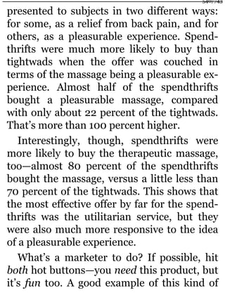 presented to subjects in two different ways:
for some, as a relief from back pain, and for
others, as a pleasurable experience. Spend-
thrifts were much more likely to buy than
tightwads when the offer was couched in
terms of the massage being a pleasurable ex-
perience. Almost half of the spendthrifts
bought a pleasurable massage, compared
with only about 22 percent of the tightwads.
That’s more than 100 percent higher.
Interestingly, though, spendthrifts were
more likely to buy the therapeutic massage,
too—almost 80 percent of the spendthrifts
bought the massage, versus a little less than
70 percent of the tightwads. This shows that
the most effective offer by far for the spend-
thrifts was the utilitarian service, but they
were also much more responsive to the idea
of a pleasurable experience.
What’s a marketer to do? If possible, hit
both hot buttons—you need this product, but
it’s fun too. A good example of this kind of
540/743
 