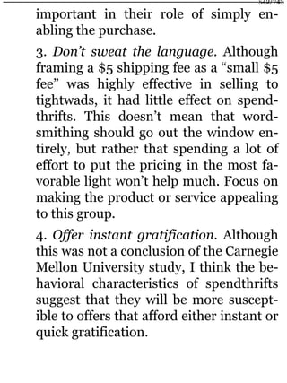 important in their role of simply en-
abling the purchase.
3. Don’t sweat the language. Although
framing a $5 shipping fee as a “small $5
fee” was highly effective in selling to
tightwads, it had little effect on spend-
thrifts. This doesn’t mean that word-
smithing should go out the window en-
tirely, but rather that spending a lot of
effort to put the pricing in the most fa-
vorable light won’t help much. Focus on
making the product or service appealing
to this group.
4. Offer instant gratification. Although
this was not a conclusion of the Carnegie
Mellon University study, I think the be-
havioral characteristics of spendthrifts
suggest that they will be more suscept-
ible to offers that afford either instant or
quick gratification.
542/743
 