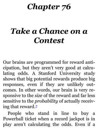 Chapter 76
Take a Chance on a
Contest
Our brains are programmed for reward anti-
cipation, but they aren’t very good at calcu-
lating odds. A Stanford University study
shows that big potential rewards produce big
responses, even if they are unlikely out-
comes. In other words, our brain is very re-
sponsive to the size of the reward and far less
sensitive to the probability of actually receiv-
ing that reward.7
People who stand in line to buy a
Powerball ticket when a record jackpot is in
play aren’t calculating the odds. Even if a
 