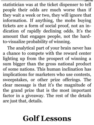 statistician was at the ticket dispenser to tell
people their odds are much worse than if
they wait a week or two, they will ignore that
information. If anything, the mobs buying
tickets are a form of social proof, not an in-
dication of rapidly declining odds. It’s the
amount that engages people, not the hard-
to-visualize probability of winning.
The analytical part of your brain never has
a chance to compete with the reward center
lighting up from the prospect of winning a
sum bigger than the gross national product
of some nations. This human inclination has
implications for marketers who use contests,
sweepstakes, or other prize offerings. The
clear message is that it’s the magnitude of
the grand prize that is the most important
factor in a giveaway. The rest of the details
are just that, details.
Golf Lessons
546/743
 