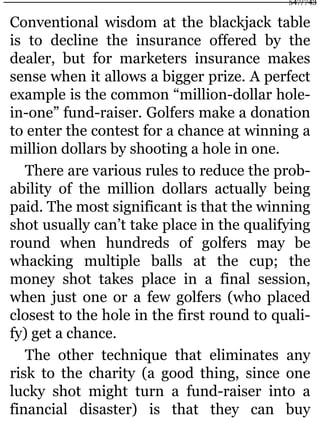 Conventional wisdom at the blackjack table
is to decline the insurance offered by the
dealer, but for marketers insurance makes
sense when it allows a bigger prize. A perfect
example is the common “million-dollar hole-
in-one” fund-raiser. Golfers make a donation
to enter the contest for a chance at winning a
million dollars by shooting a hole in one.
There are various rules to reduce the prob-
ability of the million dollars actually being
paid. The most significant is that the winning
shot usually can’t take place in the qualifying
round when hundreds of golfers may be
whacking multiple balls at the cup; the
money shot takes place in a final session,
when just one or a few golfers (who placed
closest to the hole in the first round to quali-
fy) get a chance.
The other technique that eliminates any
risk to the charity (a good thing, since one
lucky shot might turn a fund-raiser into a
financial disaster) is that they can buy
547/743
 