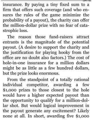 insurance. By paying a tiny fixed sum to a
firm that offers such coverage (and who en-
sures the rules of the game minimize the
probability of a payout), the charity can offer
the million-dollar prize with no fear of cata-
strophic loss.
The reason those fund-raisers attract
entrants is the magnitude of the potential
payout. (A desire to support the charity and
the justification for playing hooky from the
office are no doubt also factors.) The cost of
hole-in-one insurance for a million dollars
might be as little as a few hundred dollars,
but the prize looks enormous.
From the standpoint of a totally rational
individual competitor, awarding a few
$1,000 prizes to those closest to the hole
would have a higher expected payout than
the opportunity to qualify for a million-dol-
lar shot. But would logical improvement in
the payout generate any excitement? Likely
none at all. In short, awarding five $1,000
548/743
 