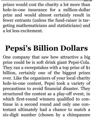 prizes would cost the charity a lot more than
hole-in-one insurance for a million-dollar
prize and would almost certainly result in
fewer entrants (unless the fund-raiser is tar-
geting mathematicians and statisticians) and
a lot less excitement.
Pepsi’s Billion Dollars
One company that saw how attractive a big
prize could be is soft drink giant Pepsi-Cola.
They ran a sweepstakes with a top prize of $1
billion, certainly one of the biggest prizes
ever. Like the organizers of your local charity
hole-in-one contest, Pepsi took a variety of
precautions to avoid financial disaster. They
structured the contest as a play-off event, in
which first-round winners qualified to con-
tinue in a second round and only one con-
testant ultimately had a chance to match a
six-digit number (chosen by a chimpanzee
549/743
 