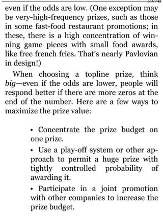 even if the odds are low. (One exception may
be very-high-frequency prizes, such as those
in some fast-food restaurant promotions; in
these, there is a high concentration of win-
ning game pieces with small food awards,
like free french fries. That’s nearly Pavlovian
in design!)
When choosing a topline prize, think
big—even if the odds are lower, people will
respond better if there are more zeros at the
end of the number. Here are a few ways to
maximize the prize value:
• Concentrate the prize budget on
one prize.
• Use a play-off system or other ap-
proach to permit a huge prize with
tightly controlled probability of
awarding it.
• Participate in a joint promotion
with other companies to increase the
prize budget.
551/743
 