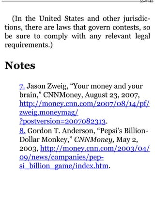 (In the United States and other jurisdic-
tions, there are laws that govern contests, so
be sure to comply with any relevant legal
requirements.)
Notes
7. Jason Zweig, “Your money and your
brain,” CNNMoney, August 23, 2007,
http://money.cnn.com/2007/08/14/pf/
zweig.moneymag/
?postversion=2007082313.
8. Gordon T. Anderson, “Pepsi’s Billion-
Dollar Monkey,” CNNMoney, May 2,
2003, http://money.cnn.com/2003/04/
09/news/companies/pep-
si_billion_game/index.htm.
552/743
 