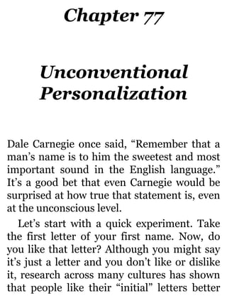 Chapter 77
Unconventional
Personalization
Dale Carnegie once said, “Remember that a
man’s name is to him the sweetest and most
important sound in the English language.”
It’s a good bet that even Carnegie would be
surprised at how true that statement is, even
at the unconscious level.
Let’s start with a quick experiment. Take
the first letter of your first name. Now, do
you like that letter? Although you might say
it’s just a letter and you don’t like or dislike
it, research across many cultures has shown
that people like their “initial” letters better
 
