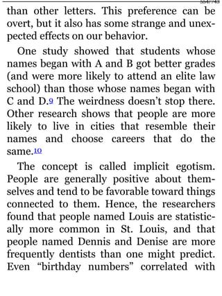 than other letters. This preference can be
overt, but it also has some strange and unex-
pected effects on our behavior.
One study showed that students whose
names began with A and B got better grades
(and were more likely to attend an elite law
school) than those whose names began with
C and D.9 The weirdness doesn’t stop there.
Other research shows that people are more
likely to live in cities that resemble their
names and choose careers that do the
same.10
The concept is called implicit egotism.
People are generally positive about them-
selves and tend to be favorable toward things
connected to them. Hence, the researchers
found that people named Louis are statistic-
ally more common in St. Louis, and that
people named Dennis and Denise are more
frequently dentists than one might predict.
Even “birthday numbers” correlated with
554/743
 