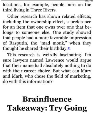 locations, for example, people born on the
third living in Three Rivers.
Other research has shown related effects,
including the ownership effect, a preference
for an item that one owns over one that be-
longs to someone else. One study showed
that people had a more favorable impression
of Rasputin, the “mad monk,” when they
thought he shared their birthday.11
This research is weirdly fascinating. I’m
sure lawyers named Lawrence would argue
that their name had absolutely nothing to do
with their career choice. But what can Marv
and Mark, who chose the field of marketing,
do with this information?
Brainfluence
Takeaway: Try Going
555/743
 