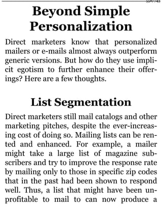 Beyond Simple
Personalization
Direct marketers know that personalized
mailers or e-mails almost always outperform
generic versions. But how do they use impli-
cit egotism to further enhance their offer-
ings? Here are a few thoughts.
List Segmentation
Direct marketers still mail catalogs and other
marketing pitches, despite the ever-increas-
ing cost of doing so. Mailing lists can be ren-
ted and enhanced. For example, a mailer
might take a large list of magazine sub-
scribers and try to improve the response rate
by mailing only to those in specific zip codes
that in the past had been shown to respond
well. Thus, a list that might have been un-
profitable to mail to can now produce a
556/743
 